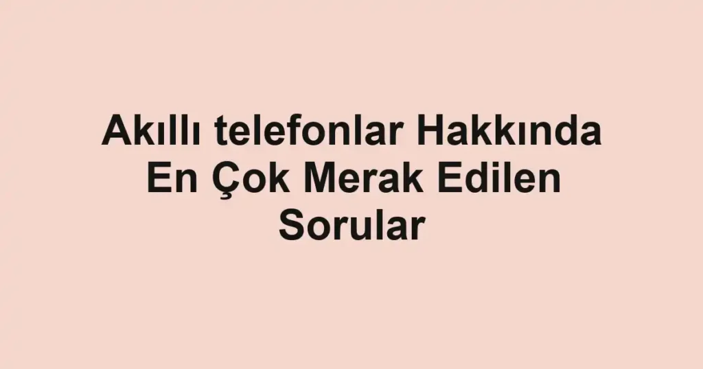 akilli-telefonlar-hakkinda-en-cok-merak-edilen-sorular.webp